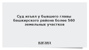 Суд изъял у бывшего главы башкирского района более 560 земельных участков