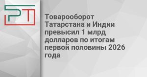 Товарооборот Татарстана и Индии превысил 1 млрд долларов по итогам первой половины 2026 года